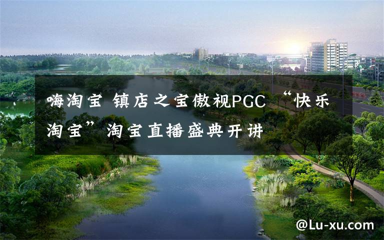 嗨淘宝 镇店之宝傲视PGC “快乐淘宝”淘宝直播盛典开讲