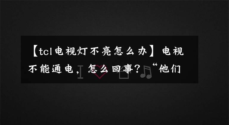 【tcl电视灯不亮怎么办】电视不能通电,怎么回事?“他们”在恶作剧。