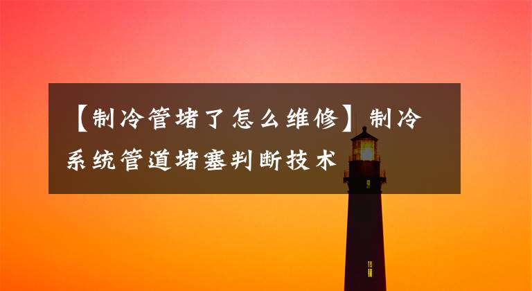 【制冷管堵了怎么维修】制冷系统管道堵塞判断技术