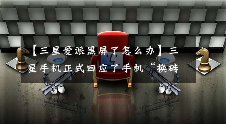 【三星爱派黑屏了怎么办】三星手机正式回应了手机“换砖”。得到反馈后,正在积极调查原因