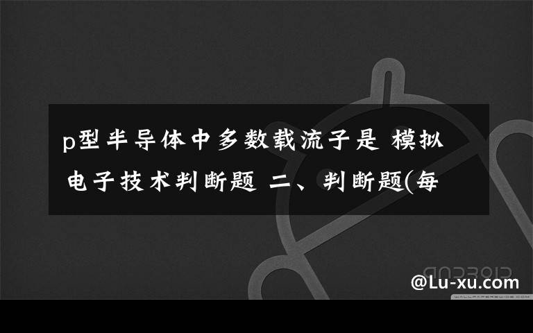 p型半导体中多数载流子是 模拟电子技术判断题 二、判断题(每小题1分,1、N型半导体中的多数载流子是电子,因此,N型半导体带负电.( )2、用万用
