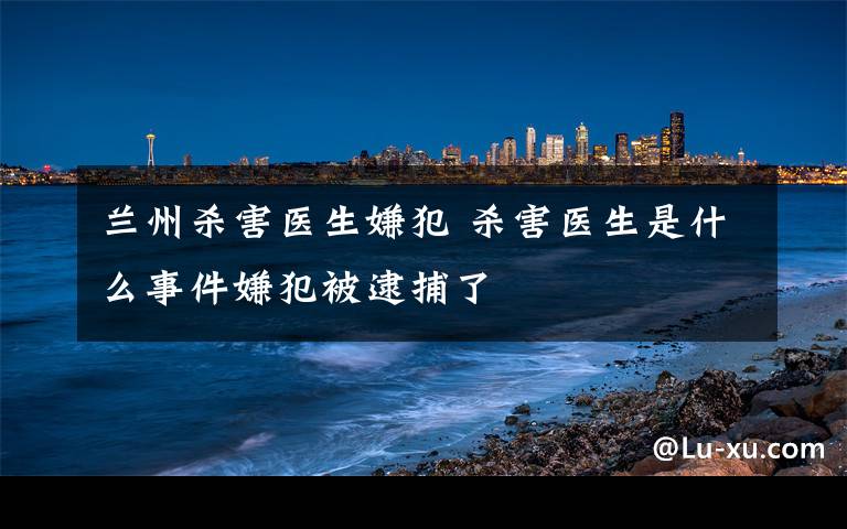 兰州杀害医生嫌犯 杀害医生是什么事件嫌犯被逮捕了