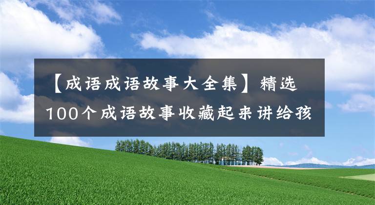 【成语成语故事大全集】精选100个成语故事收藏起来讲给孩子听！让孩子更有教养！