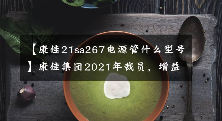 【康佳21sa267电源管什么型号】康佳集团2021年裁员,增益处理子公司的投资收益超过42亿韩元