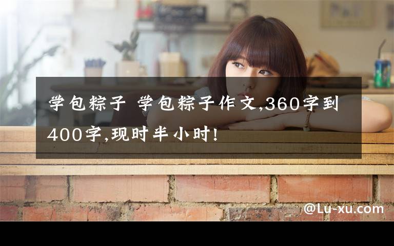 学包粽子 学包粽子作文,360字到400字,现时半小时!