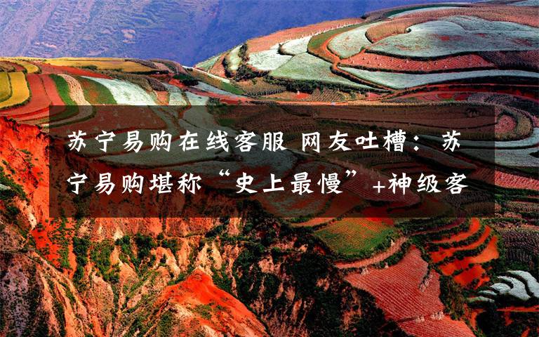 苏宁易购在线客服 网友吐槽:苏宁易购堪称“史上最慢”+神级客服