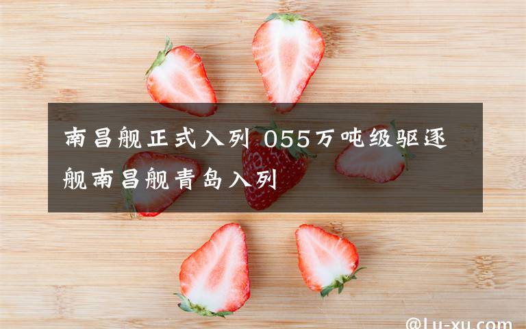南昌舰正式入列 055万吨级驱逐舰南昌舰青岛入列