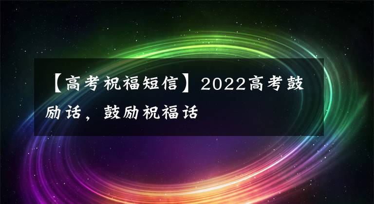 【高考祝福短信】2022高考鼓励话,鼓励祝福话