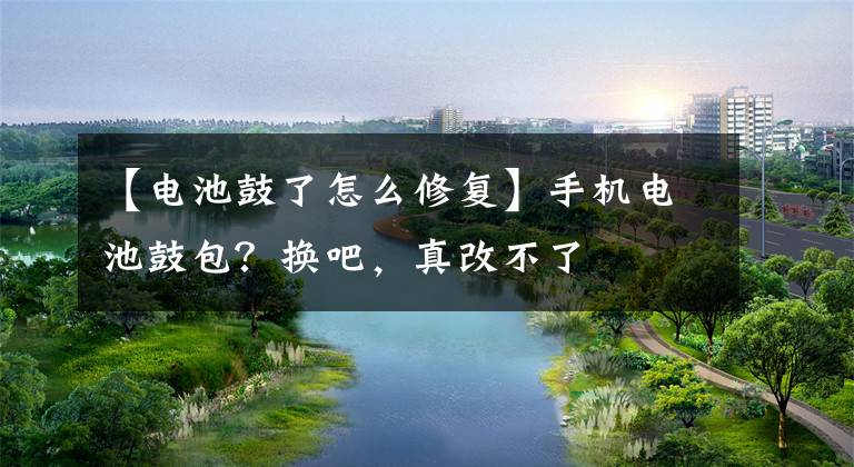 【电池鼓了怎么修复】手机电池鼓包?换吧,真改不了