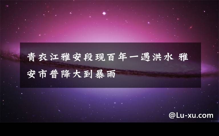 青衣江雅安段现百年一遇洪水 雅安市普降大到暴雨