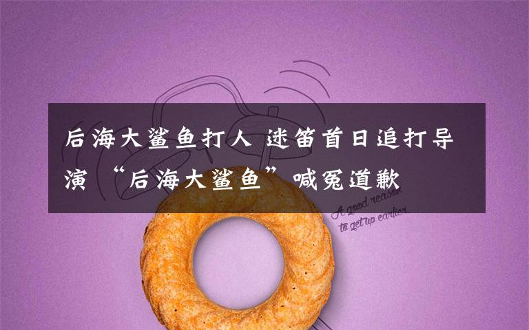 后海大鲨鱼打人 迷笛首日追打导演 “后海大鲨鱼”喊冤道歉