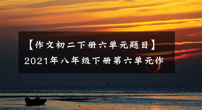 【作文初二下册六单元题目】2021年八年级下册第六单元作文解说-58