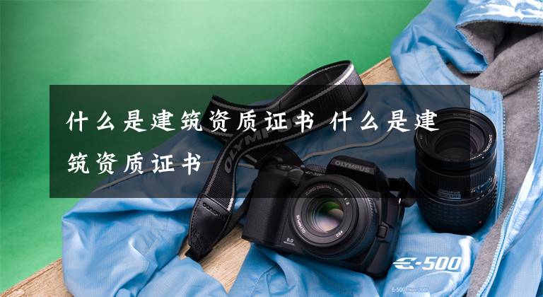什么是建筑资质证书 什么是建筑资质证书