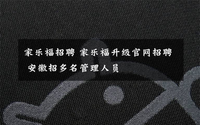 家乐福招聘 家乐福升级官网招聘 安徽招多名管理人员