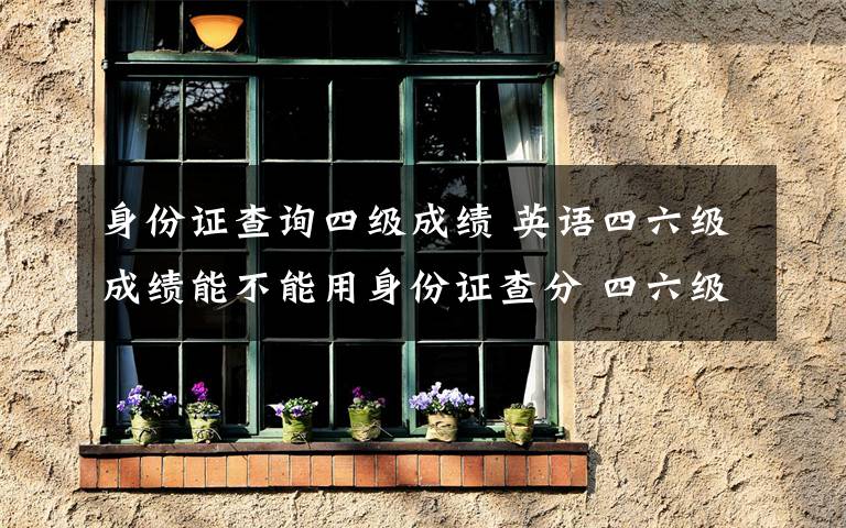身份证查询四级成绩 英语四六级成绩能不能用身份证查分 四六级准考证号忘了怎么办