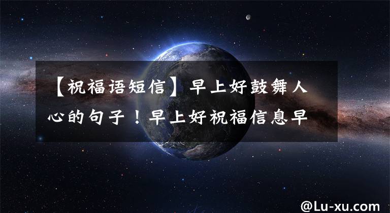 【祝福语短信】早上好鼓舞人心的句子!早上好祝福信息早上祝福信息大全