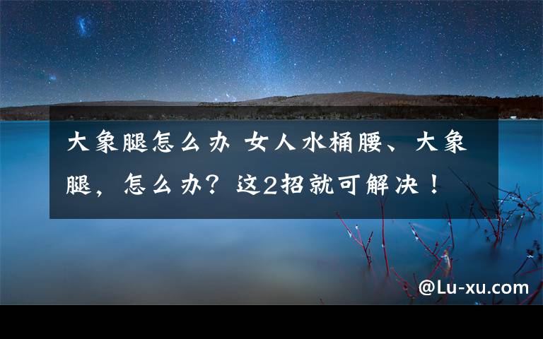 大象腿怎么办 女人水桶腰、大象腿，怎么办？这2招就可解决！