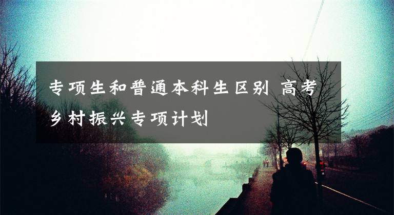 专项生和普通本科生区别 高考乡村振兴专项计划