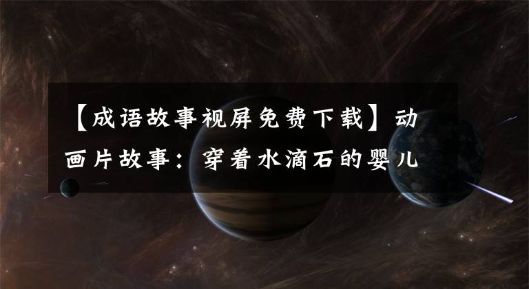 【成语故事视屏免费下载】动画片故事:穿着水滴石的婴儿可以读的成语故事。