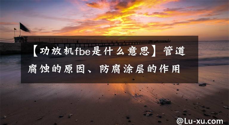 【功放机fbe是什么意思】管道腐蚀的原因、防腐涂层的作用和性能要求