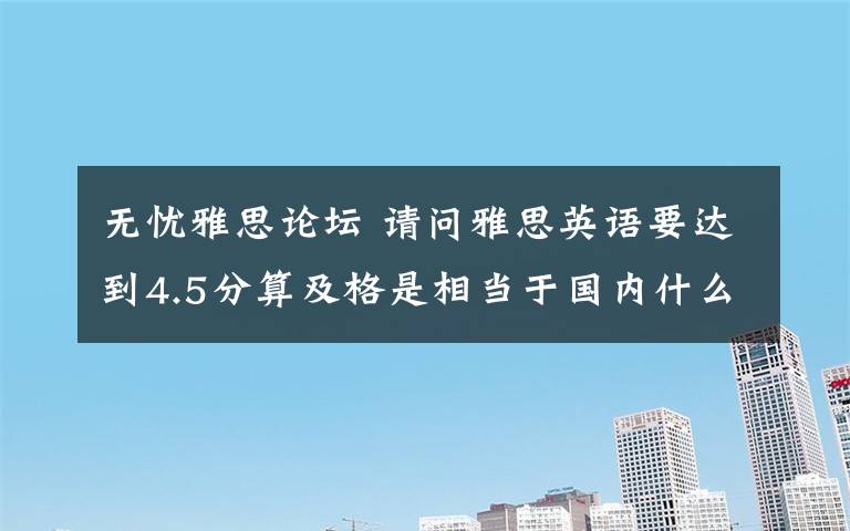 无忧雅思论坛 请问雅思英语要达到4.5分算及格是相当于国内什么英语水平?