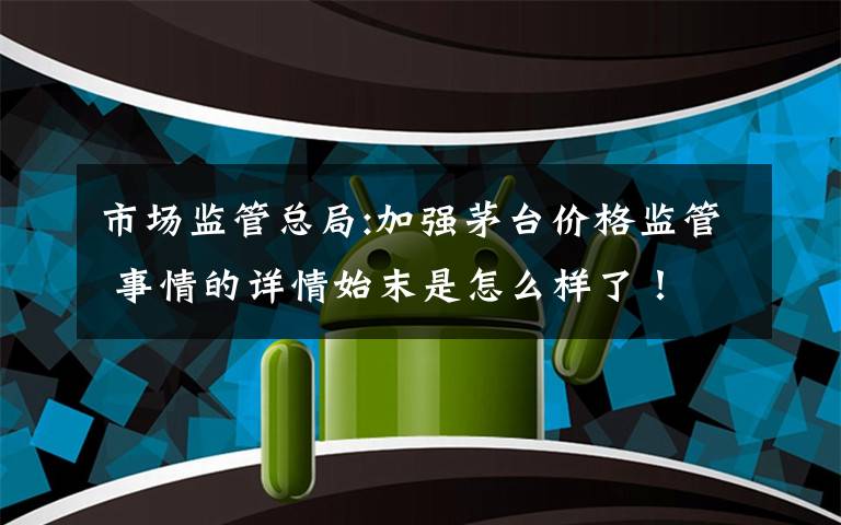 市场监管总局:加强茅台价格监管 事情的详情始末是怎么样了!