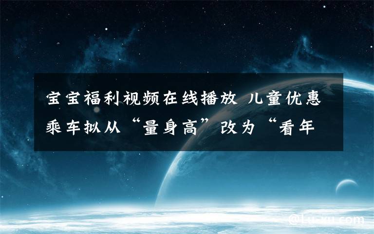 宝宝福利视频在线播放 儿童优惠乘车拟从“量身高”改为“看年龄”,网友热议福利变大还是变小了