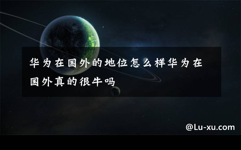 华为在国外的地位怎么样华为在国外真的很牛吗