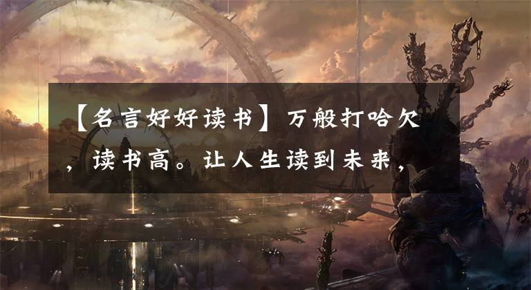 【名言好好读书】万般打哈欠，读书高。让人生读到未来，看到一丝书香，一直陪伴