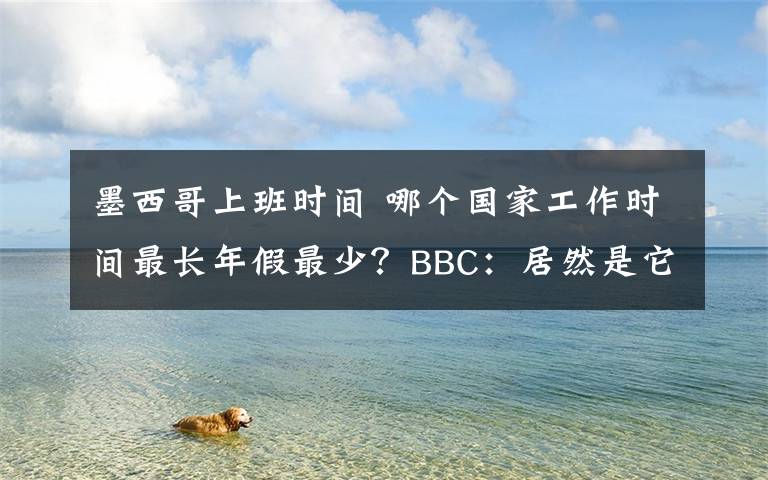 墨西哥上班时间 哪个国家工作时间最长年假最少？BBC：居然是它