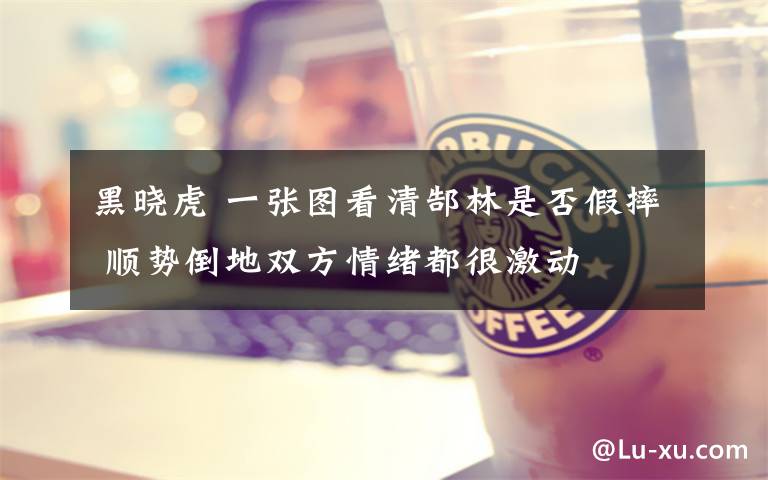 黑晓虎 一张图看清郜林是否假摔 顺势倒地双方情绪都很激动