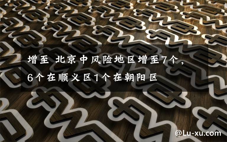 增至 北京中风险地区增至7个，6个在顺义区1个在朝阳区