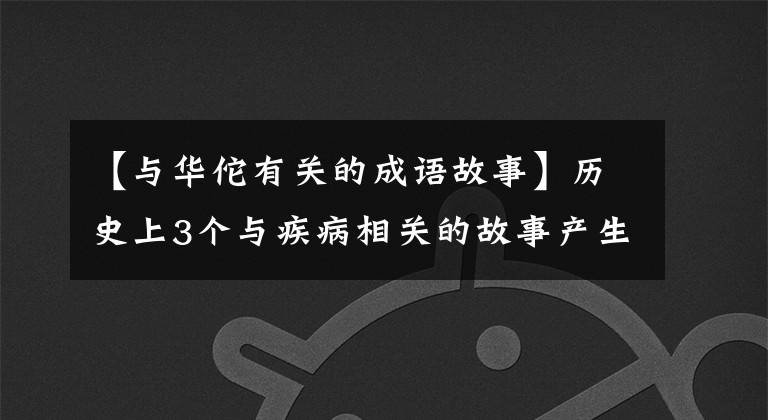 【与华佗有关的成语故事】历史上3个与疾病相关的故事产生了2个成语,第三个故事中信义最悲惨