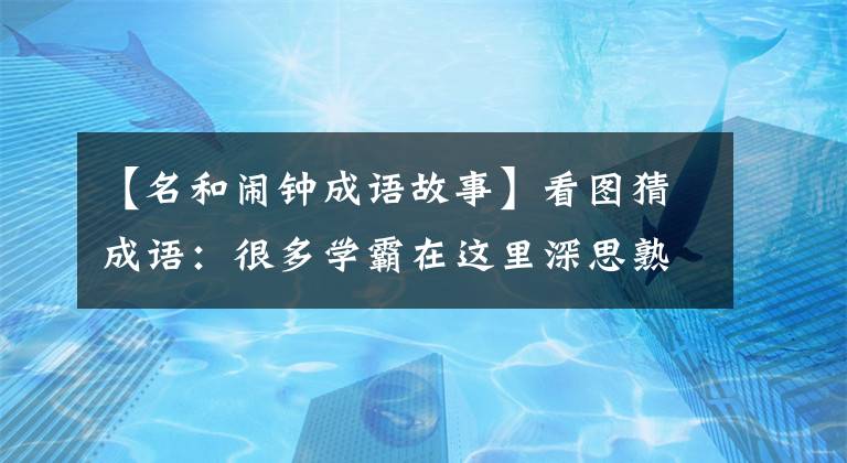 【名和闹钟成语故事】看图猜成语：很多学霸在这里深思熟虑。学渣子好像更难