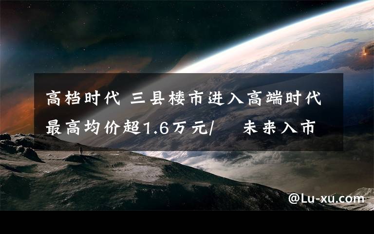 高档时代 三县楼市进入高端时代最高均价超1.6万元/㎡ 未来入市项目多销售难题凸显