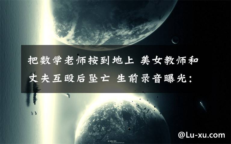 把数学老师按到地上 美女教师和丈夫互殴后坠亡 生前录音曝光:他把我按在地上,踩头发掐脖子