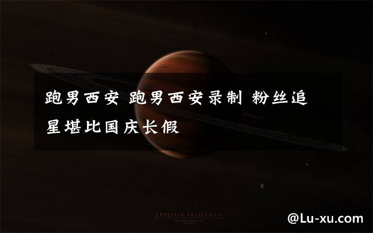 跑男西安 跑男西安录制 粉丝追星堪比国庆长假