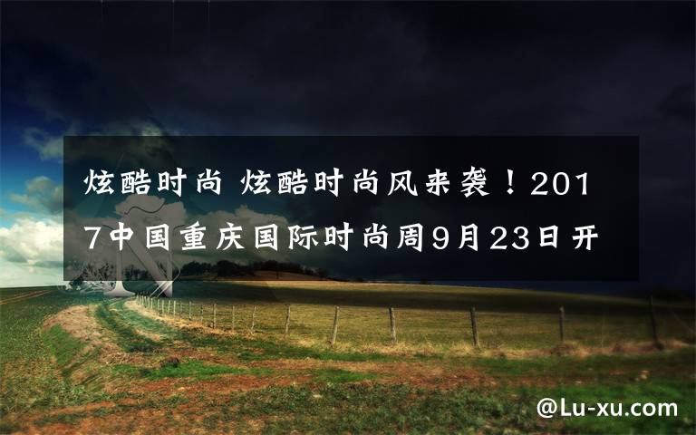 炫酷时尚 炫酷时尚风来袭!2017中国重庆国际时尚周9月23日开幕