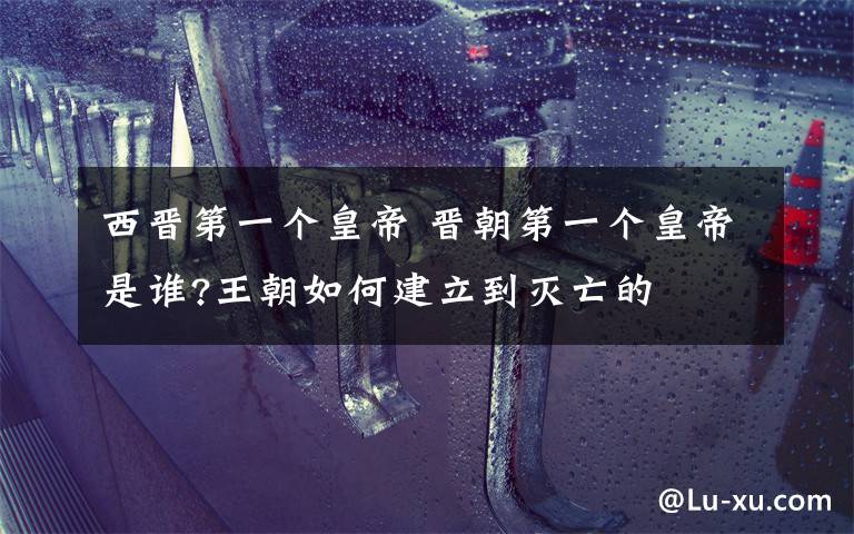 西晋第一个皇帝 晋朝第一个皇帝是谁?王朝如何建立到灭亡的