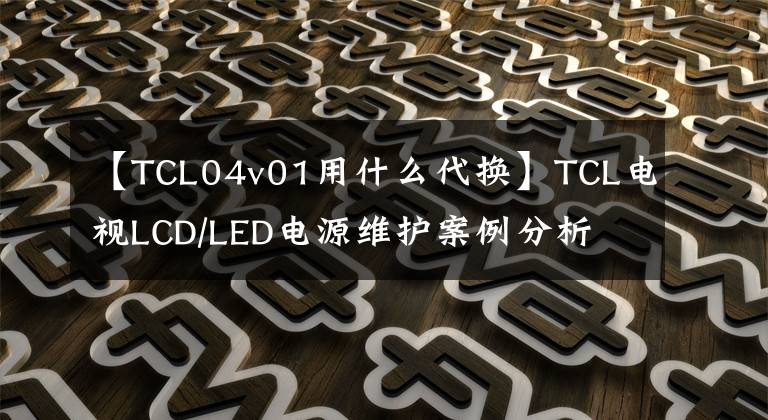 【TCL04v01用什么代换】TCL电视LCD/LED电源维护案例分析