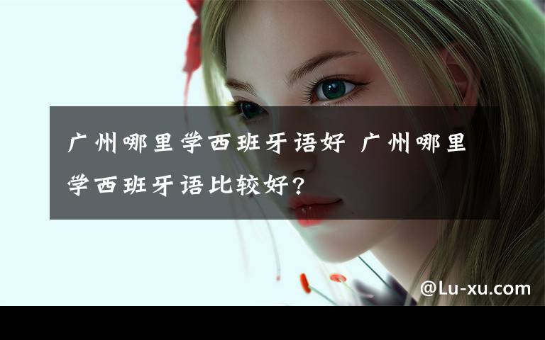 广州哪里学西班牙语好 广州哪里学西班牙语比较好?