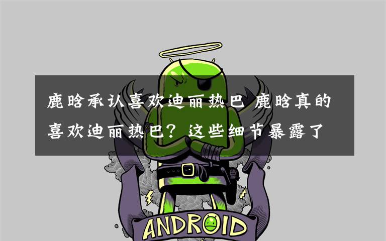 鹿晗承认喜欢迪丽热巴 鹿晗真的喜欢迪丽热巴?这些细节暴露了他的态度?