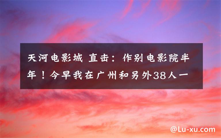 天河电影城 直击:作别电影院半年!今早我在广州和另外38人一起看电影