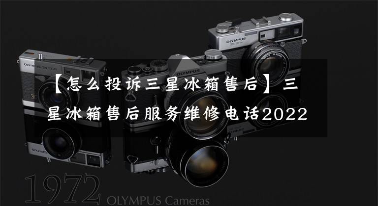 【怎么投诉三星冰箱售后】三星冰箱售后服务维修电话2022更新(今天/更新)