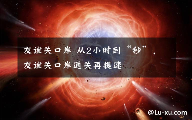 友谊关口岸 从2小时到“秒”,友谊关口岸通关再提速