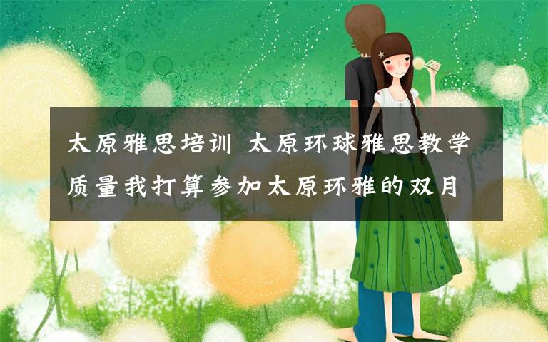 太原雅思培训 太原环球雅思教学质量我打算参加太原环雅的双月班,我以前都是在新东方上雅思的,觉得新东方真的在雅思不行,我想知道环雅的怎么