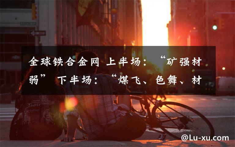 全球铁合金网 上半场:“矿强材弱” 下半场:“煤飞、色舞、材稳、料强”