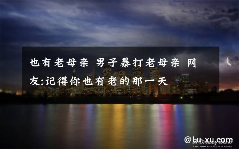 也有老母亲 男子暴打老母亲 网友:记得你也有老的那一天