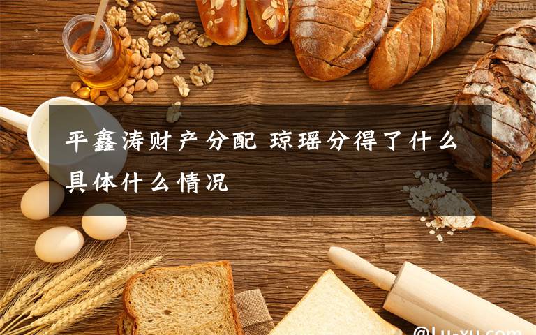 平鑫涛财产分配 琼瑶分得了什么具体什么情况