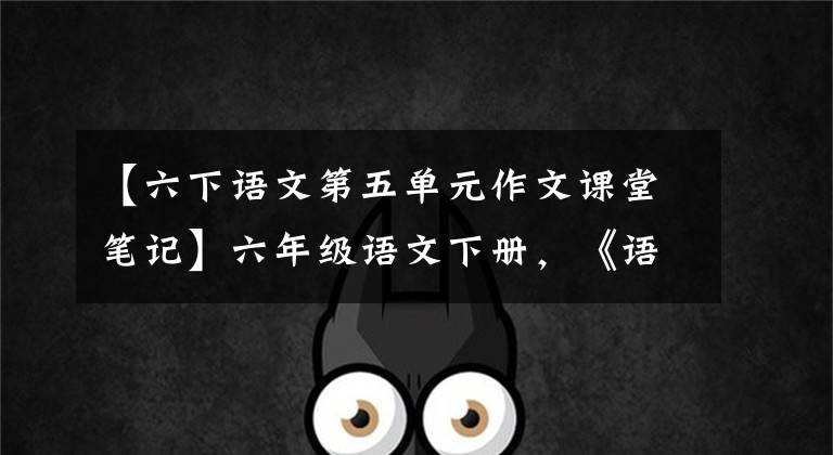 【六下语文第五单元作文课堂笔记】六年级语文下册,《语文园地五》习作指导及单元复习要点